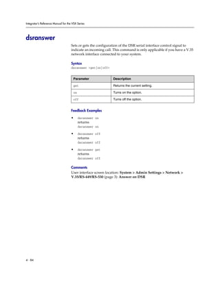 Integrator’s Reference Manual for the VSX Series




dsranswer
                                     Sets or gets the configuration of the DSR serial interface control signal to
                                     indicate an incoming call. This command is only applicable if you have a V.35
                                     network interface connected to your system.

                                     Syntax
                                     dsranswer <get|on|off>


                                      Parameter                Description

                                      get                      Returns the current setting.

                                      on                       Turns on the option.

                                      off                      Turns off the option.


                                     Feedback Examples

                                     •     dsranswer on
                                           returns
                                           dsranswer on

                                     •     dsranswer off
                                           returns
                                           dsranswer off

                                     •     dsranswer get
                                           returns
                                           dsranswer off

                                     Comments
                                     User interface screen location: System > Admin Settings > Network >
                                     V.35/RS-449/RS-530 (page 3): Answer on DSR




4 - 84
 