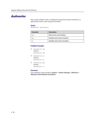Integrator’s Reference Manual for the VSX Series




dualmonitor
                                     Sets or gets whether video is displayed using dual monitor emulation, or
                                     split-screen mode, when using one monitor.

                                     Syntax
                                     dualmonitor <get|yes|no>


                                      Parameter                 Description

                                      get                       Returns the current setting.

                                      yes                       Enables dual monitor emulation.

                                      no                        Disables dual monitor emulation.


                                     Feedback Examples

                                     •     dualmonitor yes
                                           returns
                                           dualmonitor yes

                                     •     dualmonitor no
                                           returns
                                           dualmonitor no

                                     •     dualmonitor get
                                           returns
                                           dualmonitor no

                                     Comments
                                     User interface screen location: System > Admin Settings > Monitors >
                                     Monitors: Dual Monitor Emulation




4 - 86
 