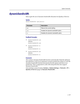 System Commands




dynamicbandwidth
             Sets or gets the use of dynamic bandwidth allocation for Quality of Service.

             Syntax
             dynamicbandwidth <get|yes|no>


              Parameter                   Description

              get                         Returns the current setting.

              yes                         Enables the dynamic bandwidth option.

              no                          Disables the dynamic bandwidth option.


             Feedback Examples

             •     dynamicbandwidth yes
                   returns
                   dynamicbandwidth yes

             •     dynamicbandwidth no
                   returns
                   dynamicbandwidth no

             •     dynamicbandwidth get
                   returns
                   dynamicbandwidth no

             Comments
             The system’s dynamic bandwidth function automatically finds the optimum
             line speed for a call. If you experience excessive packet loss while in a call, the
             dynamic bandwidth function decrements the line speed until there is no
             packet loss. This is supported in calls with end points that also support
             dynamic bandwidth.
             User interface screen location: System > Admin Settings > Network > IP >
             Quality of Service (page 2): Dynamic Bandwidth




                                                                                            4 - 87
 