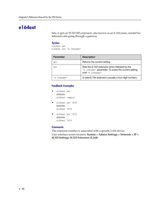 Integrator’s Reference Manual for the VSX Series




e164ext
                                     Sets or gets an H.323 (IP) extension, also known as an E.164 name, needed for
                                     inbound calls going through a gateway.

                                     Syntax
                                     e164ext get
                                     e164ext set “e.164name”


                                      Parameter                Description

                                      get                      Returns the current setting.

                                      set                      Sets the E.164 extension when followed by the
                                                               “e.164name” parameter. To erase the current setting,
                                                               omit “e.164name”.

                                      “e.164name”              A valid E.164 extension (usually a four-digit number).


                                     Feedback Examples

                                     •    e164ext set
                                          returns
                                          e164ext <empty>

                                     •    e164ext set 7878
                                          returns
                                          e164ext 7878

                                     •    e164ext get 7878
                                          returns
                                          e164ext 7878

                                     Comments
                                     The extension number is associated with a specific LAN device.
                                     User interface screen location: System > Admin Settings > Network > IP >
                                     H.323 Settings: H.323 Extension (E.164)




4 - 88
 