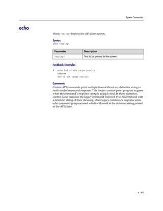 System Commands




echo
       Prints “string” back to the API client screen.

       Syntax
       echo “string”


        Parameter                 Description

        “string”                  Text to be printed to the screen.


       Feedback Examples
       •   echo End of abk range results
           returns
           End of abk range results

       Comments
       Certain API commands print multiple lines without any delimiter string to
       notify end of command response. This forces a control panel program to guess
       when the command's response string is going to end. In those scenarios,
       control panel can issue the legacy command followed by echo command with
       a delimiter string of their choosing. Once legacy command's response ends,
       echo command gets processed which will result in the delimiter string printed
       to the API client.




                                                                                4 - 89
 