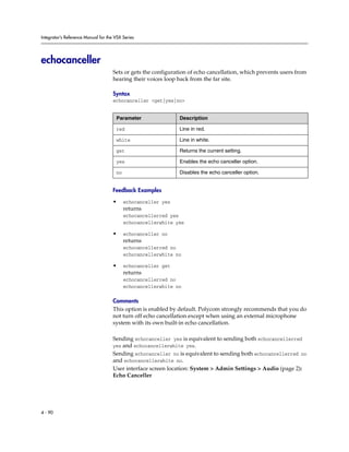 Integrator’s Reference Manual for the VSX Series




echocanceller
                                     Sets or gets the configuration of echo cancellation, which prevents users from
                                     hearing their voices loop back from the far site.

                                     Syntax
                                     echocanceller <get|yes|no>


                                      Parameter                Description

                                      red                      Line in red.

                                      white                    Line in white.

                                      get                      Returns the current setting.

                                      yes                      Enables the echo canceller option.

                                      no                       Disables the echo canceller option.


                                     Feedback Examples

                                     •     echocanceller yes
                                           returns
                                           echocancellerred yes
                                           echocancellerwhite yes

                                     •     echocanceller no
                                           returns
                                           echocancellerred no
                                           echocancellerwhite no

                                     •     echocanceller get
                                           returns
                                           echocancellerred no
                                           echocancellerwhite no

                                     Comments
                                     This option is enabled by default. Polycom strongly recommends that you do
                                     not turn off echo cancellation except when using an external microphone
                                     system with its own built-in echo cancellation.

                                     Sending echocanceller yes is equivalent to sending both echocancellerred
                                     yes and echocancellerwhite yes.
                                     Sending echocanceller no is equivalent to sending both echocancellerred no
                                     and echocancellerwhite no.
                                     User interface screen location: System > Admin Settings > Audio (page 2):
                                     Echo Canceller




4 - 90
 