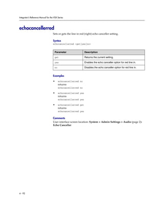 Integrator’s Reference Manual for the VSX Series




echocancellerred
                                     Sets or gets the line in red (right) echo canceller setting.

                                     Syntax
                                     echocancellerred <get|yes|no>


                                      Parameter                   Description

                                      get                         Returns the current setting.

                                      yes                         Enables the echo canceller option for red line in.

                                      no                          Disables the echo canceller option for red line in.


                                     Examples

                                     •     echocancellerred no
                                           returns
                                           echocancellerred no

                                     •     echocancellerred yes
                                           returns
                                           echocancellerred yes

                                     •     echocancellerred get
                                           returns
                                           echocancellerred yes

                                     Comments
                                     User interface screen location: System > Admin Settings > Audio (page 2):
                                     Echo Canceller




4 - 92
 