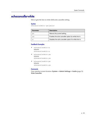 System Commands




echocancellerwhite
               Sets or gets the line in white (left) echo canceller setting.

               Syntax
               echocancellerwhite <get|yes|no>


                Parameter                  Description

                get                        Returns the current setting.

                yes                        Enables the echo canceller option for white line in.

                no                         Disables the echo canceller option for white line in.


               Feedback Examples

               •     echocancellerwhite no
                     returns
                     echocancellerwhite no

               •     echocancellerwhite yes
                     returns
                     echocancellerwhite yes

               •     echocancellerwhite get
                     returns
                     echocancellerwhite yes

               Comments
               User interface screen location: System > Admin Settings > Audio (page 2):
               Echo Canceller




                                                                                                   4 - 93
 