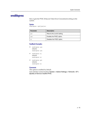 System Commands




enablepvec
             Sets or gets the PVEC (Polycom Video Error Concealment) setting on the
             system.

             Syntax
             enablepvec <get|yes|no>


              Parameter                Description

              get                      Returns the current setting.

              yes                      Enables the PVEC option.

              no                       Disables the PVEC option.


             Feedback Examples

             •     enablepvec yes
                   returns
                   enablepvec yes

             •     enablepvec no
                   returns
                   enablepvec no

             •     enablepvec get
                   returns
                   enablepvec no

             Comments
             This option is enabled by default.
             User interface screen location: System > Admin Settings > Network > IP >
             Quality of Service: Enable PVEC




                                                                                  4 - 95
 