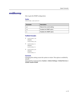 System Commands




enablesnmp
             Sets or gets the SNMP configuration.

             Syntax
             enablesnmp <get|yes|no>


              Parameter                Description

              get                      Returns the current setting.

              yes                      Enables the SNMP option.

              no                       Disables the SNMP option.


             Feedback Examples

             •     enablesnmp yes
                   returns
                   enablesnmp yes

             •     enablesnmp no
                   returns
                   enablesnmp no

             •     enablesnmp get
                   returns
                   enablesnmp no

             Comments
             Changing this setting causes the system to restart. This option is enabled by
             default.
             User interface screen location: System > Admin Settings > Global Services >
             SNMP: Enable SNMP




                                                                                     4 - 97
 