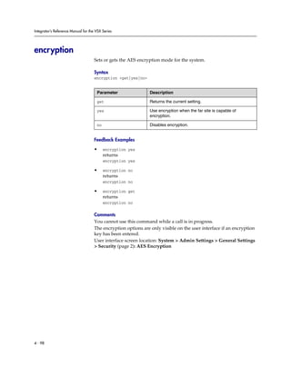 Integrator’s Reference Manual for the VSX Series




encryption
                                     Sets or gets the AES encryption mode for the system.

                                     Syntax
                                     encryption <get|yes|no>


                                      Parameter                Description

                                      get                      Returns the current setting.

                                      yes                      Use encryption when the far site is capable of
                                                               encryption.

                                      no                       Disables encryption.


                                     Feedback Examples

                                     •     encryption yes
                                           returns
                                           encryption yes

                                     •     encryption no
                                           returns
                                           encryption no

                                     •     encryption get
                                           returns
                                           encryption no

                                     Comments
                                     You cannot use this command while a call is in progress.
                                     The encryption options are only visible on the user interface if an encryption
                                     key has been entered.
                                     User interface screen location: System > Admin Settings > General Settings
                                     > Security (page 2): AES Encryption




4 - 98
 