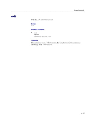 System Commands




exit
       Ends the API command session.

       Syntax
       exit

       Feedback Examples

       •   exit
           returns
           Connection to host lost.

       Comments
       This command ends a Telnet session. For serial sessions, this command
       effectively starts a new session.




                                                                               4 - 99
 