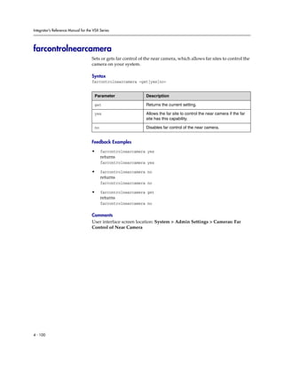 Integrator’s Reference Manual for the VSX Series




farcontrolnearcamera
                                     Sets or gets far control of the near camera, which allows far sites to control the
                                     camera on your system.

                                     Syntax
                                     farcontrolnearcamera <get|yes|no>


                                      Parameter                  Description

                                      get                        Returns the current setting.

                                      yes                        Allows the far site to control the near camera if the far
                                                                 site has this capability.

                                      no                         Disables far control of the near camera.


                                     Feedback Examples

                                     •     farcontrolnearcamera yes
                                           returns
                                           farcontrolnearcamera yes

                                     •     farcontrolnearcamera no
                                           returns
                                           farcontrolnearcamera no

                                     •     farcontrolnearcamera get
                                           returns
                                           farcontrolnearcamera no

                                     Comments
                                     User interface screen location: System > Admin Settings > Cameras: Far
                                     Control of Near Camera




4 - 100
 
