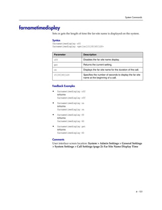 System Commands




farnametimedisplay
              Sets or gets the length of time the far-site name is displayed on the system.

              Syntax
              farnametimedisplay off
              farnametimedisplay <get|on|15|30|60|120>


               Parameter                 Description

               off                       Disables the far site name display.

               get                       Returns the current setting.

               on                        Displays the far site name for the duration of the call.

               15|30|60|120              Specifies the number of seconds to display the far site
                                         name at the beginning of a call.


              Feedback Examples

              •     farnametimedisplay off
                    returns
                    farnametimedisplay off

              •     farnametimedisplay on
                    returns
                    farnametimedisplay on

              •     farnametimedisplay 60
                    returns
                    farnametimedisplay 60

              •     farnametimedisplay get
                    returns
                    farnametimedisplay 60

              Comments
              User interface screen location: System > Admin Settings > General Settings
              > System Settings > Call Settings (page 2): Far Site Name Display Time




                                                                                             4 - 101
 