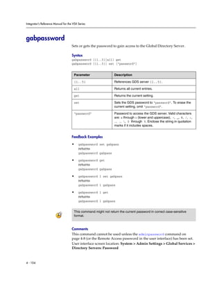 Integrator’s Reference Manual for the VSX Series




gabpassword
                                     Sets or gets the password to gain access to the Global Directory Server.

                                     Syntax
                                     gabpassword [{1..5}|all] get
                                     gabpassword [{1..5}] set [“password”]


                                      Parameter                  Description

                                      {1..5}                     References GDS server {1..5}.

                                      all                        Returns all current entries.

                                      get                        Returns the current setting.

                                      set                        Sets the GDS password to “password”. To erase the
                                                                 current setting, omit “password”.

                                      “password”                 Password to access the GDS server. Valid characters
                                                                 are: a through z (lower and uppercase), -, _, @, /, ;,
                                                                 ,, ., , 0 through 9. Enclose the string in quotation
                                                                 marks if it includes spaces.


                                     Feedback Examples

                                     •    gabpassword set gabpass
                                          returns
                                          gabpassword gabpass

                                     •    gabpassword get
                                          returns
                                          gabpassword gabpass

                                     •    gabpassword 1 set gabpass
                                          returns
                                          gabpassword 1 gabpass

                                     •    gabpassword 1 get
                                          returns
                                          gabpassword 1 gabpass


                                      This command might not return the current password in correct case-sensitive
                                      format.



                                     Comments
                                     This command cannot be used unless the adminpassword command on
                                     page 4-8 (or the Remote Access password in the user interface) has been set.
                                     User interface screen location: System > Admin Settings > Global Services >
                                     Directory Servers: Password



4 - 104
 