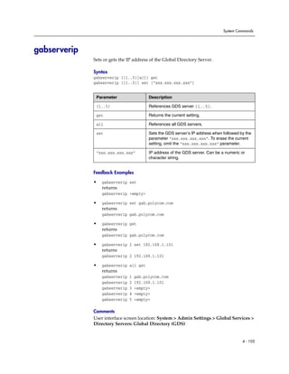 System Commands




gabserverip
              Sets or gets the IP address of the Global Directory Server.

              Syntax
              gabserverip [{1..5}|all] get
              gabserverip [{1..5}] set [“xxx.xxx.xxx.xxx”]


               Parameter                  Description

               {1..5}                     References GDS server {1..5}.

               get                        Returns the current setting.

               all                        References all GDS servers.

               set                        Sets the GDS server’s IP address when followed by the
                                          parameter “xxx.xxx.xxx.xxx”. To erase the current
                                          setting, omit the “xxx.xxx.xxx.xxx” parameter.

               “xxx.xxx.xxx.xxx”          IP address of the GDS server. Can be a numeric or
                                          character string.


              Feedback Examples

              •   gabserverip set
                  returns
                  gabserverip <empty>

              •   gabserverip set gab.polycom.com
                  returns
                  gabserverip gab.polycom.com

              •   gabserverip get
                  returns
                  gabserverip gab.polycom.com

              •   gabserverip 2 set 192.168.1.101
                  returns
                  gabserverip 2 192.168.1.101

              •   gabserverip all get
                  returns
                  gabserverip   1   gab.polycom.com
                  gabserverip   2   192.168.1.101
                  gabserverip   3   <empty>
                  gabserverip   4   <empty>
                  gabserverip   5   <empty>

              Comments
              User interface screen location: System > Admin Settings > Global Services >
              Directory Servers: Global Directory (GDS)


                                                                                          4 - 105
 