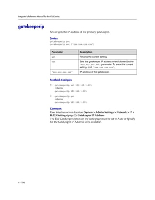 Integrator’s Reference Manual for the VSX Series




gatekeeperip
                                     Sets or gets the IP address of the primary gatekeeper.

                                     Syntax
                                     gatekeeperip get
                                     gatekeeperip set [“xxx.xxx.xxx.xxx”]


                                      Parameter                Description

                                      get                      Returns the current setting.

                                      set                      Sets the gatekeeper IP address when followed by the
                                                               “xxx.xxx.xxx.xxx” parameter. To erase the current
                                                               setting, omit “xxx.xxx.xxx.xxx”.

                                      “xxx.xxx.xxx.xxx”        IP address of the gatekeeper.


                                     Feedback Examples

                                     •    gatekeeperip set 192.168.1.205
                                          returns
                                          gatekeeperip 192.168.1.205

                                     •    gatekeeperip get
                                          returns
                                          gatekeeperip 192.168.1.205

                                     Comments
                                     User interface screen location: System > Admin Settings > Network > IP >
                                     H.323 Settings (page 2): Gatekeeper IP Address
                                     The Use Gatekeeper option on the same page must be set to Auto or Specify
                                     for the Gatekeeper IP Address to be available.




4 - 106
 