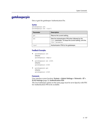 System Commands




gatekeeperpin
                Sets or gets the gatekeeper Authentication Pin.

                Syntax
                gatekeeperpin get
                gatekeeperpin set [“pin”]

                 Parameter                Description

                 get                      Returns the current setting.

                 set                      Sets the Authentication PIN when followed by the
                                          “pin” parameter. To erase the current setting, omit the
                                          “pin” parameter.

                 “pin”                    Authentication PIN for the gatekeeper.


                Feedback Examples

                •   gatekeeperpin set
                    returns
                    gatekeeperpin <empty>

                •   gatekeeperpin set 12345
                    returns
                    gatekeeperpin 12345

                •   gatekeeperpin get
                    returns
                    gatekeeperpin 12345

                Comments
                User interface screen location: System > Admin Settings > Network > IP >
                H.323 Settings (page 2): Authentication PIN
                The Use Gatekeeper option on the same page must be set to Specify with PIN
                for Authentication PIN to be available.




                                                                                            4 - 107
 