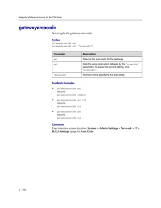 Integrator’s Reference Manual for the VSX Series




gatewayareacode
                                     Sets or gets the gateway area code.

                                     Syntax
                                     gatewayareacode get
                                     gatewayareacode set [“areacode”]


                                      Parameter                 Description

                                      get                       Returns the area code for the gateway.

                                      set                       Sets the area code when followed by the “areacode”
                                                                parameter. To erase the current setting, omit
                                                                “areacode”.

                                      “areacode”                Numeric string specifying the area code.


                                     Feedback Examples

                                     •    gatewayareacode get
                                          returns
                                          gatewayareacode <empty>

                                     •    gatewayareacode set 512
                                          returns
                                          gatewayareacode 512

                                     •    gatewayareacode get
                                          returns
                                          gatewayareacode 512

                                     Comments
                                     User interface screen location: System > Admin Settings > Network > IP >
                                     H.323 Settings (page 4): Area Code




4 - 108
 