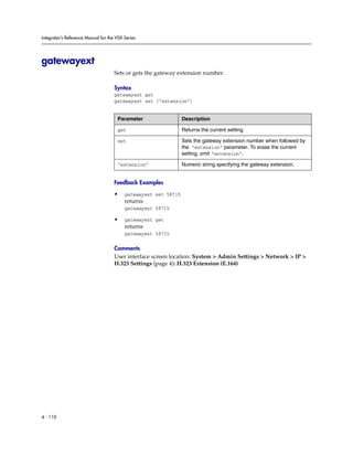 Integrator’s Reference Manual for the VSX Series




gatewayext
                                     Sets or gets the gateway extension number.

                                     Syntax
                                     gatewayext get
                                     gatewayext set [“extension”]


                                      Parameter                  Description

                                      get                        Returns the current setting.

                                      set                        Sets the gateway extension number when followed by
                                                                 the “extension” parameter. To erase the current
                                                                 setting, omit “extension”.

                                      “extension”                Numeric string specifying the gateway extension.


                                     Feedback Examples

                                     •    gatewayext set 59715
                                          returns
                                          gatewayext 59715

                                     •    gatewayext get
                                          returns
                                          gatewayext 59715

                                     Comments
                                     User interface screen location: System > Admin Settings > Network > IP >
                                     H.323 Settings (page 4): H.323 Extension (E.164)




4 - 110
 