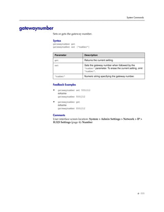 System Commands




gatewaynumber
            Sets or gets the gateway number.

            Syntax
            gatewaynumber get
            gatewaynumber set [“number”]


                Parameter             Description

                get                   Returns the current setting.

                set                   Sets the gateway number when followed by the
                                      “number” parameter. To erase the current setting, omit
                                      “number”.

                “number”              Numeric string specifying the gateway number.


            Feedback Examples

            •     gatewaynumber set 5551212
                  returns
                  gatewaynumber 5551212

            •     gatewaynumber get
                  returns
                  gatewaynumber 5551212

            Comments
            User interface screen location: System > Admin Settings > Network > IP >
            H.323 Settings (page 4): Number




                                                                                       4 - 111
 