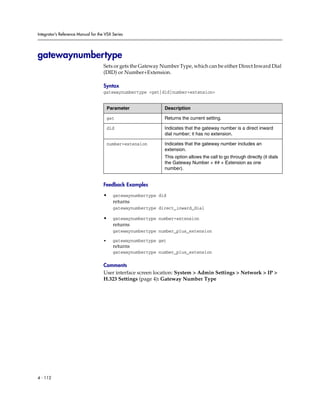 Integrator’s Reference Manual for the VSX Series




gatewaynumbertype
                                     Sets or gets the Gateway Number Type, which can be either Direct Inward Dial
                                     (DID) or Number+Extension.

                                     Syntax
                                     gatewaynumbertype <get|did|number+extension>


                                         Parameter             Description

                                         get                   Returns the current setting.

                                         did                   Indicates that the gateway number is a direct inward
                                                               dial number; it has no extension.

                                         number+extension      Indicates that the gateway number includes an
                                                               extension.
                                                               This option allows the call to go through directly (it dials
                                                               the Gateway Number + ## + Extension as one
                                                               number).


                                     Feedback Examples

                                     •     gatewaynumbertype did
                                           returns
                                           gatewaynumbertype direct_inward_dial

                                     •     gatewaynumbertype number+extension
                                           returns
                                           gatewaynumbertype number_plus_extension

                                     •     gatewaynumbertype get
                                           returns
                                           gatewaynumbertype number_plus_extension

                                     Comments
                                     User interface screen location: System > Admin Settings > Network > IP >
                                     H.323 Settings (page 4): Gateway Number Type




4 - 112
 