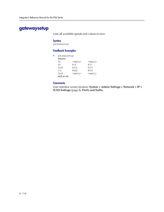 Integrator’s Reference Manual for the VSX Series




gatewaysetup
                                     Lists all available speeds and values at once.

                                     Syntax
                                     gatewaysetup

                                     Feedback Examples
                                     •    gatewaysetup
                                          returns
                                          56           <empty>     <empty>
                                          64           #14         #16
                                          2x56         #222        #333
                                          112          #444        #555
                                          2x64         <empty>     <empty>
                                          and so on.

                                     Comments
                                     User interface screen location: System > Admin Settings > Network > IP >
                                     H.323 Settings (page 4): Prefix and Suffix




4 - 114
 
