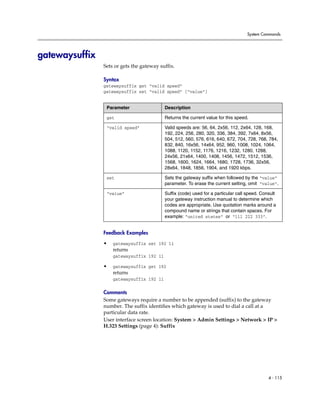 System Commands




gatewaysuffix
                Sets or gets the gateway suffix.

                Syntax
                gatewaysuffix get “valid speed”
                gatewaysuffix set “valid speed” [“value”]


                 Parameter                 Description

                 get                       Returns the current value for this speed.

                 “valid speed”             Valid speeds are: 56, 64, 2x56, 112, 2x64, 128, 168,
                                           192, 224, 256, 280, 320, 336, 384, 392, 7x64, 8x56,
                                           504, 512, 560, 576, 616, 640, 672, 704, 728, 768, 784,
                                           832, 840, 16x56, 14x64, 952, 960, 1008, 1024, 1064,
                                           1088, 1120, 1152, 1176, 1216, 1232, 1280, 1288,
                                           24x56, 21x64, 1400, 1408, 1456, 1472, 1512, 1536,
                                           1568, 1600, 1624, 1664, 1680, 1728, 1736, 32x56,
                                           28x64, 1848, 1856, 1904, and 1920 kbps.

                 set                       Sets the gateway suffix when followed by the “value”
                                           parameter. To erase the current setting, omit “value”.

                 “value”                   Suffix (code) used for a particular call speed. Consult
                                           your gateway instruction manual to determine which
                                           codes are appropriate. Use quotation marks around a
                                           compound name or strings that contain spaces. For
                                           example: “united states” or “111 222 333”.


                Feedback Examples

                •   gatewaysuffix set 192 11
                    returns
                    gatewaysuffix 192 11

                •   gatewaysuffix get 192
                    returns
                    gatewaysuffix 192 11

                Comments
                Some gateways require a number to be appended (suffix) to the gateway
                number. The suffix identifies which gateway is used to dial a call at a
                particular data rate.
                User interface screen location: System > Admin Settings > Network > IP >
                H.323 Settings (page 4): Suffix




                                                                                              4 - 115
 