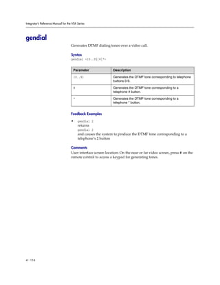 Integrator’s Reference Manual for the VSX Series




gendial
                                     Generates DTMF dialing tones over a video call.

                                     Syntax
                                     gendial <{0..9}|#|*>


                                      Parameter                 Description

                                      {0..9}                    Generates the DTMF tone corresponding to telephone
                                                                buttons 0-9.

                                      #                         Generates the DTMF tone corresponding to a
                                                                telephone # button.

                                      *                         Generates the DTMF tone corresponding to a
                                                                telephone * button.


                                     Feedback Examples

                                     •    gendial 2
                                          returns
                                          gendial 2
                                          and causes the system to produce the DTMF tone corresponding to a
                                          telephone’s 2 button

                                     Comments
                                     User interface screen location: On the near or far video screen, press # on the
                                     remote control to access a keypad for generating tones.




4 - 116
 
