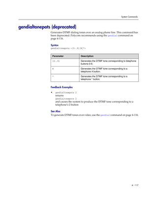 System Commands




gendialtonepots (deprecated)
               Generates DTMF dialing tones over an analog phone line. This command has
               been deprecated. Polycom recommends using the gendial command on
               page 4-116.

               Syntax
               gendialtonepots <{0..9}|#|*>


                Parameter                Description

                {0..9}                   Generates the DTMF tone corresponding to telephone
                                         buttons 0-9.

                #                        Generates the DTMF tone corresponding to a
                                         telephone # button.

                *                        Generates the DTMF tone corresponding to a
                                         telephone * button.


               Feedback Examples

               •    gendialtonepots 2
                    returns
                    gendialtonepots 2
                    and causes the system to produce the DTMF tone corresponding to a
                    telephone’s 2 button

               See Also
               To generate DTMF tones over video, use the gendial command on page 4-116.




                                                                                      4 - 117
 