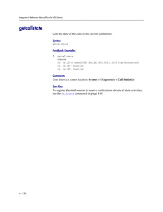 Integrator’s Reference Manual for the VSX Series




getcallstate
                                     Gets the state of the calls in the current conference.

                                     Syntax
                                     getcallstate

                                     Feedback Examples

                                     •    getcallstate
                                          returns
                                          cs: call[34] speed[384] dialstr[192.168.1.101] state[connected]
                                          cs: call[1] inactive
                                          cs: call[2] inactive

                                     Comments
                                     User interface screen location: System > Diagnostics > Call Statistics

                                     See Also
                                     To register the shell session to receive notifications about call state activities,
                                     see the callstate command on page 4-39.




4 - 120
 