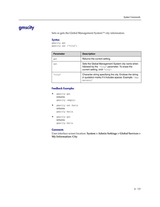 System Commands




gmscity
          Sets or gets the Global Management System™ city information.

          Syntax
          gmscity get
          gmscity set [“city”]


           Parameter               Description

           get                     Returns the current setting.

           set                     Sets the Global Management System city name when
                                   followed by the “city” parameter. To erase the
                                   current setting, omit “city”.

           “city”                  Character string specifying the city. Enclose the string
                                   in quotation marks if it includes spaces. Example: “San
                                   Antonio”


          Feedback Examples

          •   gmscity get
              returns
              gmscity <empty>

          •   gmscity set Paris
              returns
              gmscity Paris

          •   gmscity get
              returns
              gmscity Paris

          Comments
          User interface screen location: System > Admin Settings > Global Services >
          My Information: City




                                                                                      4 - 121
 