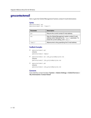 Integrator’s Reference Manual for the VSX Series




gmscontactemail
                                     Sets or gets the Global Management System contact E-mail information.

                                     Syntax
                                     gmscontactemail get
                                     gmscontactemail set [“email”]


                                      Parameter                 Description

                                      get                       Returns the current contact E-mail address.

                                      set                       Sets the Global Management system contact E-mail
                                                                address when followed by the “email” parameter. To
                                                                erase the current setting, omit “email”.

                                      “email”                   Alphanumeric string specifying the E-mail address.


                                     Feedback Examples

                                     •    gmscontactemail get
                                          returns
                                          gmscontactemail <empty>

                                     •    gmscontactemail set john_polycom@polycom.com
                                          returns
                                          gmscontactemail john_polycom@polycom.com

                                     •    gmscontactemail get
                                          returns
                                          gmscontactemail john_polycom@polycom.com

                                     Comments
                                     User interface screen location: System > Admin Settings > Global Services >
                                     My Information: Contact Email




4 - 122
 