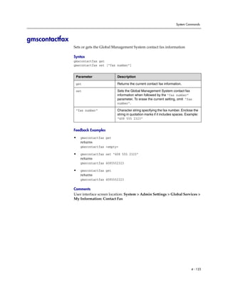 System Commands




gmscontactfax
                Sets or gets the Global Management System contact fax information

                Syntax
                gmscontactfax get
                gmscontactfax set [“fax number”]


                 Parameter               Description

                 get                     Returns the current contact fax information.

                 set                     Sets the Global Management System contact fax
                                         information when followed by the “fax number”
                                         parameter. To erase the current setting, omit “fax
                                         number”.

                 “fax number”            Character string specifying the fax number. Enclose the
                                         string in quotation marks if it includes spaces. Example:
                                         “408 555 2323”


                Feedback Examples

                •   gmscontactfax get
                    returns
                    gmscontactfax <empty>

                •   gmscontactfax set “408 555 2323”
                    returns
                    gmscontactfax 4085552323

                •   gmscontactfax get
                    returns
                    gmscontactfax 4085552323

                Comments
                User interface screen location: System > Admin Settings > Global Services >
                My Information: Contact Fax




                                                                                             4 - 123
 