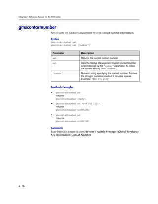 Integrator’s Reference Manual for the VSX Series




gmscontactnumber
                                     Sets or gets the Global Management System contact number information.

                                     Syntax
                                     gmscontactnumber get
                                     gmscontactnumber set [“number”]


                                      Parameter                  Description

                                      get                        Returns the current contact number.

                                      set                        Sets the Global Management System contact number
                                                                 when followed by the “number” parameter. To erase
                                                                 the current setting, omit “number”.

                                      “number”                   Numeric string specifying the contact number. Enclose
                                                                 the string in quotation marks if it includes spaces.
                                                                 Example: “408 555 2323”


                                     Feedback Examples

                                     •    gmscontactnumber get
                                          returns
                                          gmscontactnumber <empty>

                                     •    gmscontactnumber set “408 555 2323”
                                          returns
                                          gmscontactnumber 4085552323

                                     •    gmscontactnumber get
                                          returns
                                          gmscontactnumber 4085552323

                                     Comments
                                     User interface screen location: System > Admin Settings > Global Services >
                                     My Information: Contact Number




4 - 124
 