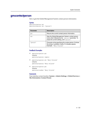 System Commands




gmscontactperson
              Sets or gets the Global Management System contact person information.

              Syntax
              gmscontactperson get
              gmscontactperson set [“person”]


               Parameter                  Description

               get                        Returns the current contact person information.

               set                        Sets the Global Management System contact person
                                          name when followed by the “person” parameter. To
                                          erase the current setting, omit “person”.

               “person”                   Character string specifying the contact person. Enclose
                                          the string in quotation marks if it includes spaces.
                                          Example: “Mary Polycom”


              Feedback Examples

              •    gmscontactperson get
                   returns
                   gmscontactperson <empty>

              •    gmscontactperson set “Mary Polycom”
                   returns
                   gmscontactperson “Mary Polycom”

              •    gmscontactperson get
                   returns
                   gmscontactnumber “Mary Polycom”

              Comments
              User interface screen location: System > Admin Settings > Global Services >
              My Information: Contact Person




                                                                                            4 - 125
 