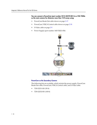 Integrator’s Reference Manual for the VSX Series



                                     You can connect a PowerCam (part number 2215-50370-001) to a VSX 7000e
                                     as the main camera for distances more than 10 ft away using:

                                     •    PowerCam Break-Out cable shown on page 2-17

                                     •    PowerCam/VISCA Control cable shown on page 2-18

                                     •    S-Video cable on page 2-9

                                     •    Power Supply (part number 1465-52621-036)




                                                                                       1                   1




                                                                                           1               1




                                                                                                                                         90-250VAC 50/60Hz 4A




                                                                      3                                2
                                                                                                                         PC CARD
                                                                                           1   1                   VGA
                                                                    VCR/DVD


                                                                                                               2

                                                                              IOIOIO               2                       VGA 2   LAN




                                     PowerCam as the Secondary Camera
                                     The following kits are available, which include the power supply, PowerCam
                                     Break-Out cable, PowerCam/VISCA Control cable, and S-Video cable:

                                     •    7230-22231-001 (50 ft)
                                     •    7230-22232-001 (100 ft)




1-8
 