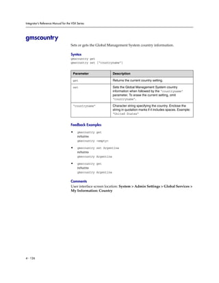Integrator’s Reference Manual for the VSX Series




gmscountry
                                     Sets or gets the Global Management System country information.

                                     Syntax
                                     gmscountry get
                                     gmscountry set [“countryname”]


                                      Parameter                  Description

                                      get                        Returns the current country setting.

                                      set                        Sets the Global Management System country
                                                                 information when followed by the “countryname”
                                                                 parameter. To erase the current setting, omit
                                                                 “countryname”.

                                      “countryname”              Character string specifying the country. Enclose the
                                                                 string in quotation marks if it includes spaces. Example:
                                                                 “United States”


                                     Feedback Examples

                                     •    gmscountry get
                                          returns
                                          gmscountry <empty>

                                     •    gmscountry set Argentina
                                          returns
                                          gmscountry Argentina

                                     •    gmscountry get
                                          returns
                                          gmscountry Argentina

                                     Comments
                                     User interface screen location: System > Admin Settings > Global Services >
                                     My Information: Country




4 - 126
 