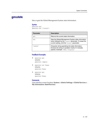 System Commands




gmsstate
           Sets or gets the Global Management System state information.

           Syntax
           gmsstate get
           gmsstate set [“state”]


            Parameter               Description

            get                     Returns the current state information.

            set                     Sets the Global Management System state information
                                    when followed by the “state” parameter. To erase the
                                    current setting, omit the “state” parameter.

            “state”                 Character string specifying the state information.
                                    Enclose the string in quotation marks if it includes
                                    spaces. Example: “West Virginia”


           Feedback Examples

           •   gmsstate get
               returns
               gmsstate <empty>

           •   gmsstate set Texas
               returns
               gmsstate Texas

           •   gmsstate get
               returns
               gmsstate Texas

           Comments
           User interface screen location: System > Admin Settings > Global Services >
           My Information: State/Province




                                                                                           4 - 127
 