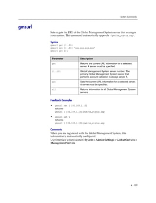 System Commands




gmsurl
         Sets or gets the URL of the Global Management System server that manages
         your system. This command automatically appends “/pwx/vs_status.asp”.

         Syntax
         gmsurl get {1..10}
         gmsurl set {1..10} “xxx.xxx.xxx.xxx”
         gmsurl get all


          Parameter               Description

          get                     Returns the current URL information for a selected
                                  server. A server must be specified.

          {1..10}                 Global Management System server number. The
                                  primary Global Management System server that
                                  performs account validation is always server 1.

          set                     Sets the current URL information for a selected server.
                                  A server must be specified.

          all                     Returns information for all Global Management System
                                  servers.


         Feedback Examples

         •   gmsurl set 1 192.168.1.101
             returns
             gmsurl 1 192.168.1.101/pwx/nx_status.asp

         •   gmsurl get 1
             returns
             gmsurl 1 192.168.1.101/pwx/nx_status.asp

         Comments
         When you are registered with the Global Management System, this
         information is automatically configured.
         User interface screen location: System > Admin Settings > Global Services >
         Management Servers




                                                                                    4 - 129
 