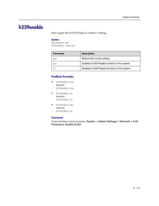 System Commands




h239enable
             Sets or gets the H.239 People+Content™ setting.

             Syntax
             h239enable get
             h239enable <yes|no>


              Parameter               Description

              get                     Returns the current setting.

              yes                     Enables H.239 People+Content on the system.

              no                      Disables H.239 People+Content on the system.


             Feedback Examples

             •     h239enable yes
                   returns
                   h239enable yes

             •     h239enable no
                   returns
                   h239enable no

             •     h239enable get
                   returns
                   h239enable no

             Comments
             User interface screen location: System > Admin Settings > Network > Call
             Preference: Enable H.239




                                                                                     4 - 131
 