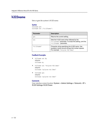 Integrator’s Reference Manual for the VSX Series




h323name
                                     Sets or gets the system’s H.323 name.

                                     Syntax
                                     h323name get
                                     h323name set [“H.323name”]


                                      Parameter                Description

                                      get                      Returns the current setting.

                                      set                      Sets the H.323 name when followed by the
                                                               “H.323name” parameter. To erase this setting, omit the
                                                               “H.323name” parameter.

                                      “H.323name”              Character string specifying the H.323 name. Use
                                                               quotation marks around strings that contain spaces.
                                                               For example: “Polycom VSX Demo”


                                     Feedback Examples

                                     •    h323name set My
                                          returns
                                          h323name my

                                     •    h323name set “Polycom VSX Demo”
                                          returns
                                          h323name “polycom vsx demo”

                                     •    h323name get
                                          returns
                                          h323name “polycom vsx demo”

                                     Comments
                                     User interface screen location: System > Admin Settings > Network > IP >
                                     H.323 Settings: H.323 Name




4 - 132
 