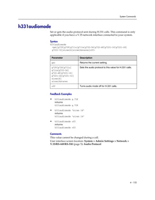 System Commands




h331audiomode
            Set or gets the audio protocol sent during H.331 calls. This command is only
            applicable if you have a V.35 network interface connected to your system.

            Syntax
            h331audiomode
             <get|g729|g728|g711u|g711a|g722-56|g722-48|g7221-16|g7221-24|
             g7221-32|siren14|siren14stereo|off>


                Parameter               Description

                get                     Returns the current setting.

                g729|g728|g711u|        Sets the audio protocol to this value for H.331 calls.
                g711a|g722-56|
                g722-48|g7221-16|
                g7221-24|g7221-32|
                siren14|
                siren14stereo

                off                     Turns audio mode off for H.331 calls.


            Feedback Examples

            •     h331audiomode g.728
                  returns
                  h331audiomode g.728

            •     h331audiomode “siren 14”
                  returns
                  h331audiomode “siren 14”

            •     h331audiomode off
                  returns
                  h331audiomode off

            Comments
            This value cannot be changed during a call.
            User interface screen location: System > Admin Settings > Network >
            V.35/RS-449/RS-530 (page 5): Audio Protocol




                                                                                            4 - 133
 