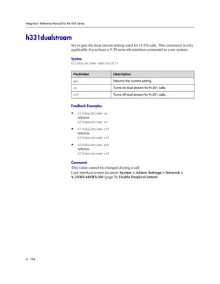 Integrator’s Reference Manual for the VSX Series




h331dualstream
                                     Set or gets the dual stream setting used for H.331 calls. This command is only
                                     applicable if you have a V.35 network interface connected to your system.

                                     Syntax
                                     h331dualstream <get|on|off>


                                      Parameter                 Description

                                      get                       Returns the current setting.

                                      on                        Turns on dual stream for H.331 calls.

                                      off                       Turns off dual stream for H.331 calls.


                                     Feedback Examples

                                     •     h331dualstream on
                                           returns
                                           h331dualstream on

                                     •     h331dualstream off
                                           returns
                                           h331dualstream off

                                     •     h331dualstream get
                                           returns
                                           h331dualstream off

                                     Comments
                                     This value cannot be changed during a call.
                                     User interface screen location: System > Admin Settings > Network >
                                     V.35/RS-449/RS-530 (page 5): Enable People+Content




4 - 134
 