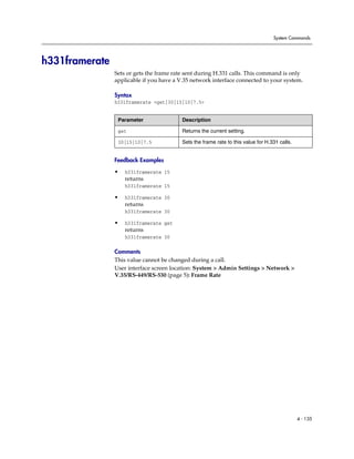 System Commands




h331framerate
                Sets or gets the frame rate sent during H.331 calls. This command is only
                applicable if you have a V.35 network interface connected to your system.

                Syntax
                h331framerate <get|30|15|10|7.5>


                 Parameter                Description

                 get                      Returns the current setting.

                 30|15|10|7.5             Sets the frame rate to this value for H.331 calls.


                Feedback Examples

                •   h331framerate 15
                    returns
                    h331framerate 15

                •   h331framerate 30
                    returns
                    h331framerate 30

                •   h331framerate get
                    returns
                    h331framerate 30

                Comments
                This value cannot be changed during a call.
                User interface screen location: System > Admin Settings > Network >
                V.35/RS-449/RS-530 (page 5): Frame Rate




                                                                                               4 - 135
 