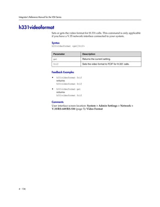 Integrator’s Reference Manual for the VSX Series




h331videoformat
                                     Sets or gets the video format for H.331 calls. This command is only applicable
                                     if you have a V.35 network interface connected to your system.

                                     Syntax
                                     h331videoformat <get|fcif>


                                      Parameter                  Description

                                      get                        Returns the current setting.

                                      fcif                       Sets the video format to FCIF for H.331 calls.


                                     Feedback Examples

                                     •    h331videoformat fcif
                                          returns
                                          h331videoformat fcif

                                     •    h331videoformat get
                                          returns
                                          h331videoformat fcif

                                     Comments
                                     User interface screen location: System > Admin Settings > Network >
                                     V.35/RS-449/RS-530 (page 5): Video Format




4 - 136
 