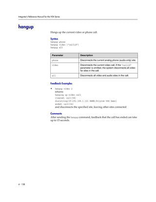 Integrator’s Reference Manual for the VSX Series




hangup
                                     Hangs up the current video or phone call.

                                     Syntax
                                     hangup phone
                                     hangup video [“callid”]
                                     hangup all


                                      Parameter                 Description

                                      phone                     Disconnects the current analog phone (audio-only) site.

                                      video                     Disconnects the current video call. If the “callid”
                                                                parameter is omitted, the system disconnects all video
                                                                far sites in the call.

                                      all                       Disconnects all video and audio sites in the call.


                                     Feedback Examples

                                     •    hangup video 2
                                          returns
                                          hanging up video call
                                          cleared: call[34]
                                          dialstring[IP:192.168.1.101 NAME:Polycom VSX Demo]
                                          ended: call[34]
                                          and disconnects the specified site, leaving other sites connected

                                     Comments
                                     After sending the hangup command, feedback that the call has ended can take
                                     up to 15 seconds.




4 - 138
 