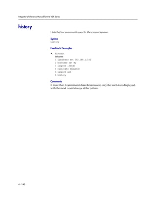 Integrator’s Reference Manual for the VSX Series




history
                                     Lists the last commands used in the current session.

                                     Syntax
                                     history

                                     Feedback Examples

                                     •    history
                                          returns
                                          1   ipaddress set 192.168.1.101
                                          2   hostname set My
                                          3   lanport 100fdx
                                          4   callstate register
                                          5   lanport get
                                          6   history

                                     Comments
                                     If more than 64 commands have been issued, only the last 64 are displayed,
                                     with the most recent always at the bottom.




4 - 140
 