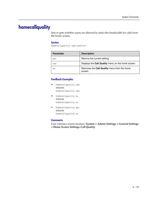 System Commands




homecallquality
                  Sets or gets whether users are allowed to select the bandwidth for calls from
                  the home screen.

                  Syntax
                  homecallquality <get|yes|no>


                   Parameter                  Description

                   get                        Returns the current setting.

                   yes                        Displays the Call Quality menu on the home screen.

                   no                         Removes the Call Quality menu from the home
                                              screen.


                  Feedback Examples

                  •     homecallquality yes
                        returns
                        homecallquality yes

                  •     homecallquality no
                        returns
                        homecallquality no

                  •     homecallquality get
                        returns
                        homecallquality no

                  Comments
                  User interface screen location: System > Admin Settings > General Settings
                  > Home Screen Settings: Call Quality




                                                                                             4 - 141
 