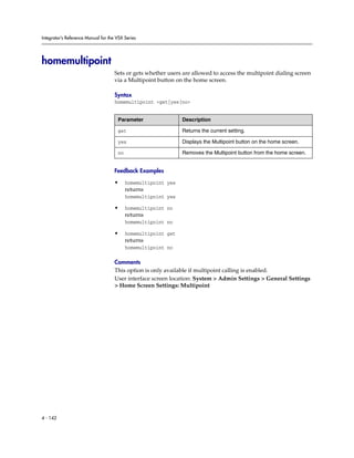 Integrator’s Reference Manual for the VSX Series




homemultipoint
                                     Sets or gets whether users are allowed to access the multipoint dialing screen
                                     via a Multipoint button on the home screen.

                                     Syntax
                                     homemultipoint <get|yes|no>


                                      Parameter                 Description

                                      get                       Returns the current setting.

                                      yes                       Displays the Multipoint button on the home screen.

                                      no                        Removes the Multipoint button from the home screen.


                                     Feedback Examples

                                     •     homemultipoint yes
                                           returns
                                           homemultipoint yes

                                     •     homemultipoint no
                                           returns
                                           homemultipoint no

                                     •     homemultipoint get
                                           returns
                                           homemultipoint no

                                     Comments
                                     This option is only available if multipoint calling is enabled.
                                     User interface screen location: System > Admin Settings > General Settings
                                     > Home Screen Settings: Multipoint




4 - 142
 