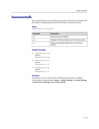 System Commands




homerecentcalls
                  Sets or gets whether users are allowed to access a list of recent calls made with
                  the system by displaying the Recent Calls button on the home screen.

                  Syntax
                  homerecentcalls <get|yes|no>


                   Parameter                  Description

                   get                        Returns the current setting.

                   yes                        Displays the Recent Calls button on the home screen.

                   no                         Removes the Recent Calls button from the home
                                              screen.


                  Feedback Examples

                  •     homerecentcalls yes
                        returns
                        homerecentcalls yes

                  •     homerecentcalls no
                        returns
                        homerecentcalls no

                  •     homerecentcalls get
                        returns
                        homerecentcalls no

                  Comments
                  This option is only available if the Call Detail Report option is enabled.
                  User interface screen location: System > Admin Settings > General Settings
                  > Home Screen Settings (page 2): Recent Calls




                                                                                              4 - 143
 