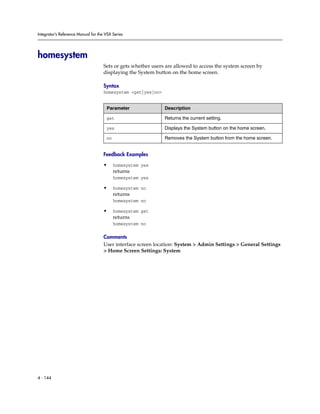 Integrator’s Reference Manual for the VSX Series




homesystem
                                     Sets or gets whether users are allowed to access the system screen by
                                     displaying the System button on the home screen.

                                     Syntax
                                     homesystem <get|yes|no>


                                      Parameter                Description

                                      get                      Returns the current setting.

                                      yes                      Displays the System button on the home screen.

                                      no                       Removes the System button from the home screen.


                                     Feedback Examples

                                     •     homesystem yes
                                           returns
                                           homesystem yes

                                     •     homesystem no
                                           returns
                                           homesystem no

                                     •     homesystem get
                                           returns
                                           homesystem no

                                     Comments
                                     User interface screen location: System > Admin Settings > General Settings
                                     > Home Screen Settings: System




4 - 144
 