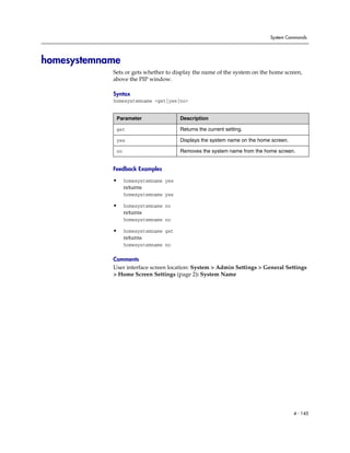 System Commands




homesystemname
            Sets or gets whether to display the name of the system on the home screen,
            above the PIP window.

            Syntax
            homesystemname <get|yes|no>


             Parameter                 Description

             get                       Returns the current setting.

             yes                       Displays the system name on the home screen.

             no                        Removes the system name from the home screen.


            Feedback Examples

            •     homesystemname yes
                  returns
                  homesystemname yes

            •     homesystemname no
                  returns
                  homesystemname no

            •     homesystemname get
                  returns
                  homesystemname no

            Comments
            User interface screen location: System > Admin Settings > General Settings
            > Home Screen Settings (page 2): System Name




                                                                                      4 - 145
 