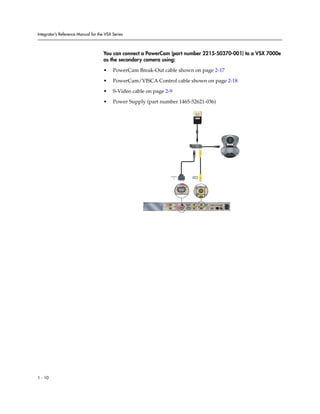 Integrator’s Reference Manual for the VSX Series



                                     You can connect a PowerCam (part number 2215-50370-001) to a VSX 7000e
                                     as the secondary camera using:

                                     •    PowerCam Break-Out cable shown on page 2-17

                                     •    PowerCam/VISCA Control cable shown on page 2-18

                                     •    S-Video cable on page 2-9

                                     •    Power Supply (part number 1465-52621-036)




                                                                  IOIOIO
                                                                                          2
                                                                       2




                                                                            IOIOIO
                                                                                              2




                                                                                                                                    90-250VAC 50/60Hz 4A




                                                                    3                                 2
                                                                                                                    PC CARD
                                                                                      1   1                   VGA
                                                                  VCR/DVD


                                                                                                          2

                                                                             IOIOIO               2                   VGA 2   LAN




1 - 10
 